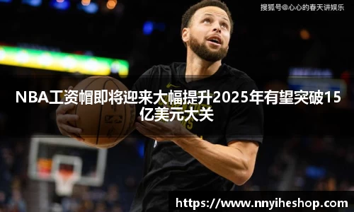 NBA工资帽即将迎来大幅提升2025年有望突破15亿美元大关