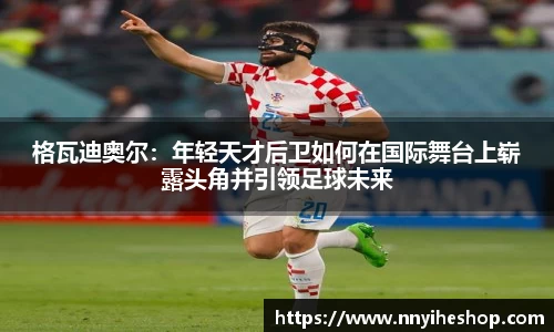 格瓦迪奥尔：年轻天才后卫如何在国际舞台上崭露头角并引领足球未来